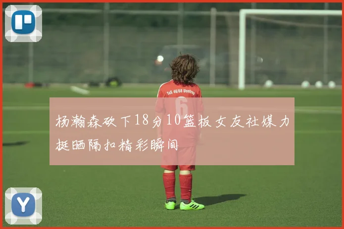 杨瀚森砍下18分10篮板女友社媒力挺晒隔扣精彩瞬间