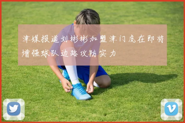 津媒报道刘彬彬加盟津门虎在即将增强球队边路攻防实力