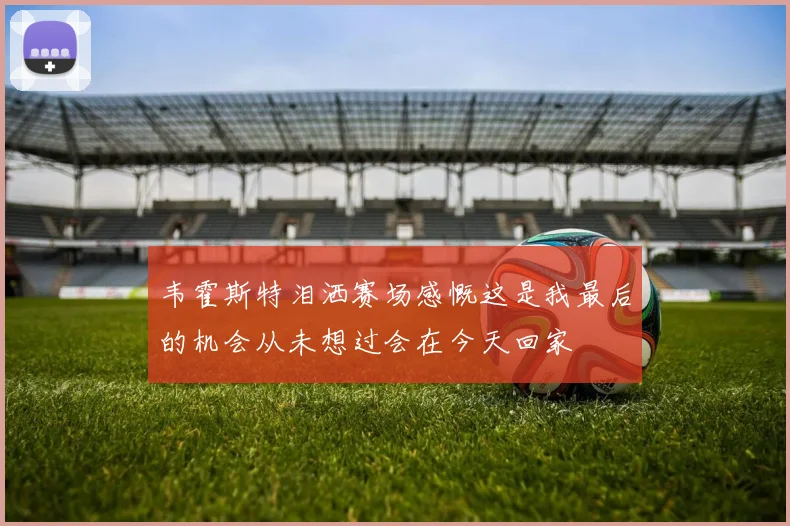 韦霍斯特泪洒赛场感慨这是我最后的机会从未想过会在今天回家