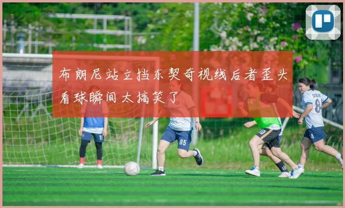 布朗尼站立挡东契奇视线后者歪头看球瞬间太搞笑了