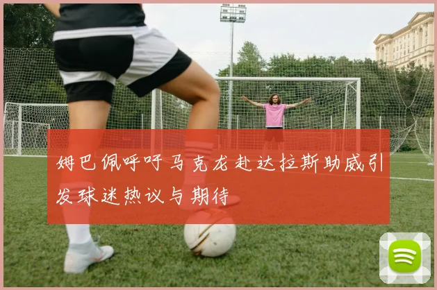姆巴佩呼吁马克龙赴达拉斯助威引发球迷热议与期待