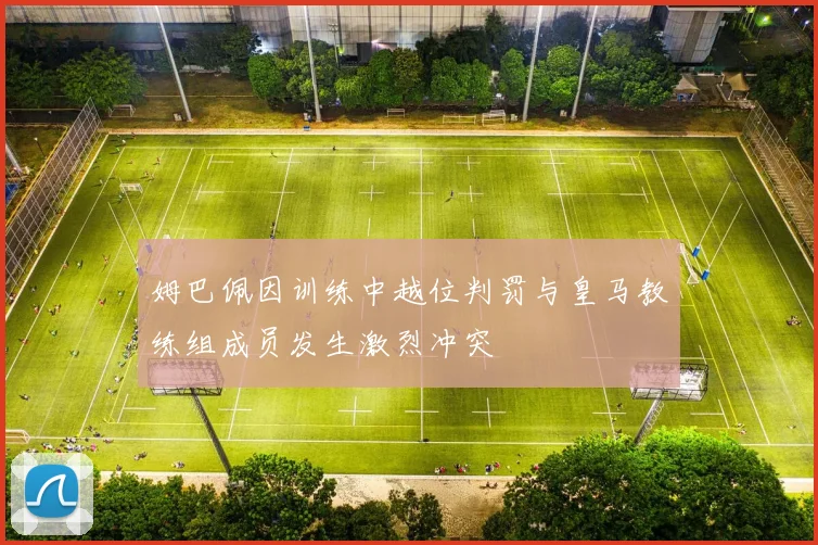 姆巴佩因训练中越位判罚与皇马教练组成员发生激烈冲突