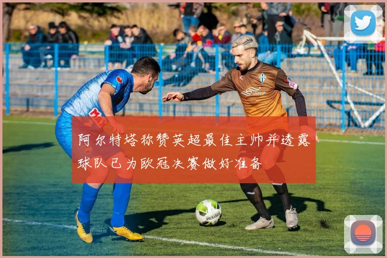 阿尔特塔称赞英超最佳主帅并透露球队已为欧冠决赛做好准备
