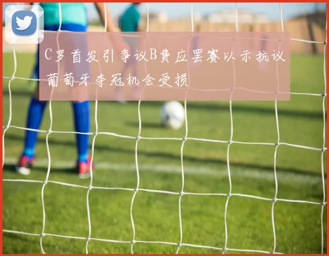 C罗首发引争议B费应罢赛以示抗议葡萄牙夺冠机会受损