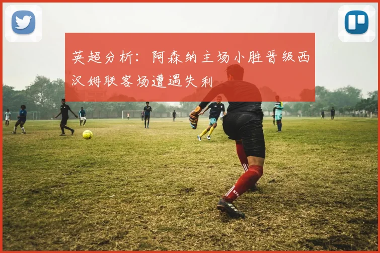英超分析：阿森纳主场小胜晋级西汉姆联客场遭遇失利