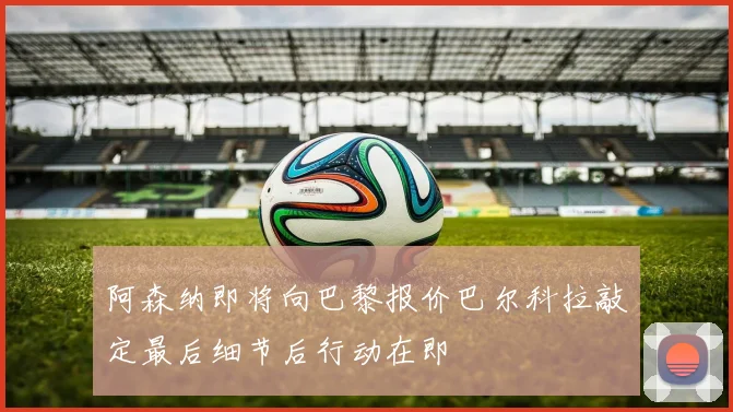 阿森纳即将向巴黎报价巴尔科拉敲定最后细节后行动在即