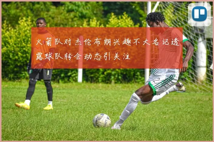 火箭队对杰伦布朗兴趣不大名记透露球队转会动态引关注