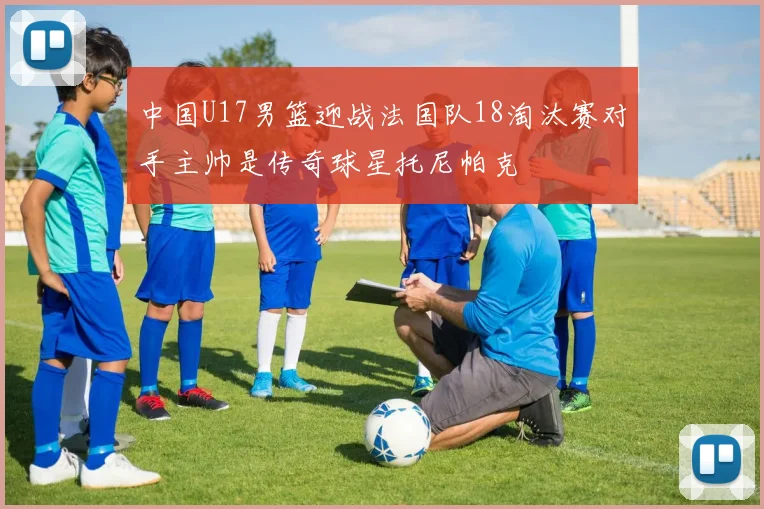 中国U17男篮迎战法国队18淘汰赛对手主帅是传奇球星托尼帕克