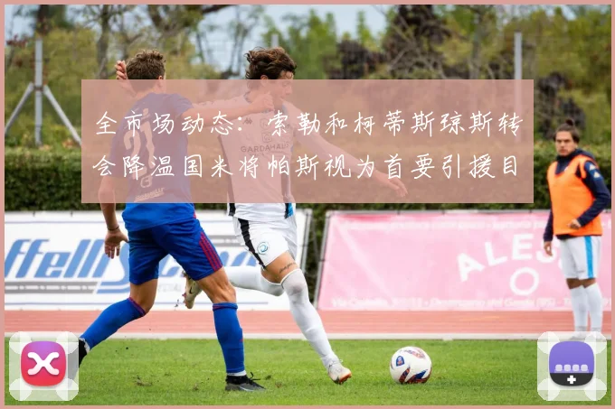 全市场动态：索勒和柯蒂斯琼斯转会降温国米将帕斯视为首要引援目标