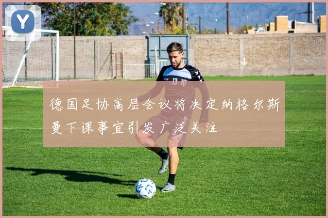 德国足协高层会议将决定纳格尔斯曼下课事宜引发广泛关注