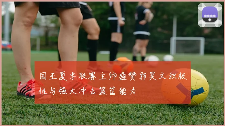 国王夏季联赛主帅盛赞郭昊文积极性与强大冲击篮筐能力