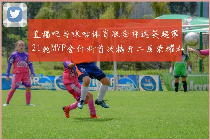 直播吧与咪咕体育联合评选英超第21轮MVP舍什科首次梅开二度荣耀加冕