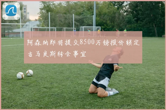 阿森纳即将提交8500万镑报价锁定吉马良斯转会事宜