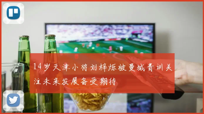 14岁天津小将刘梓烁被曼城青训关注未来发展备受期待