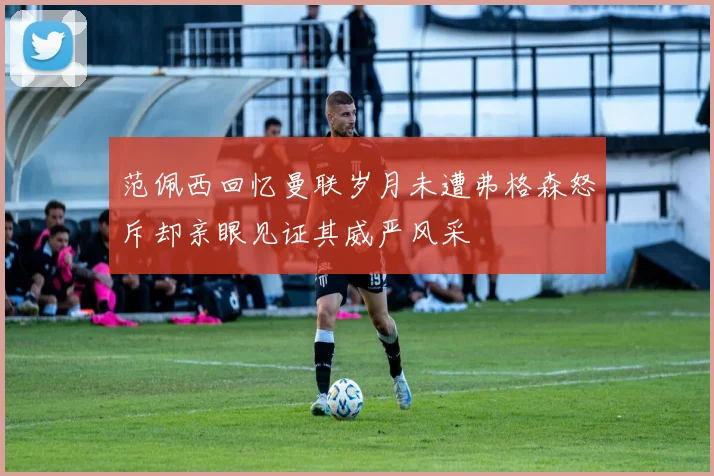 范佩西回忆曼联岁月未遭弗格森怒斥却亲眼见证其威严风采