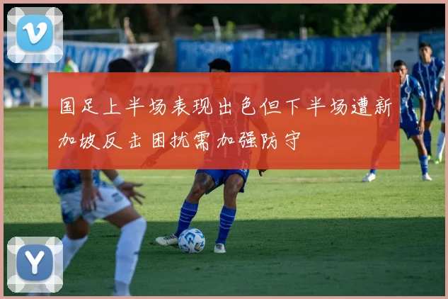 国足上半场表现出色但下半场遭新加坡反击困扰需加强防守