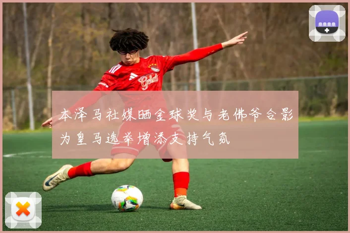 本泽马社媒晒金球奖与老佛爷合影为皇马选举增添支持气氛
