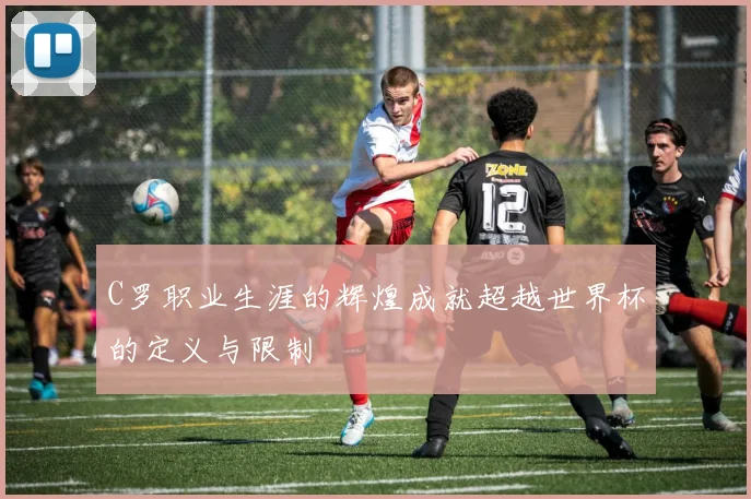 C罗职业生涯的辉煌成就超越世界杯的定义与限制