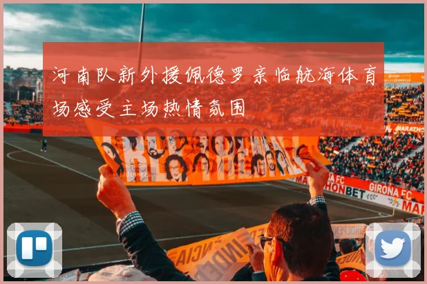 河南队新外援佩德罗亲临航海体育场感受主场热情氛围