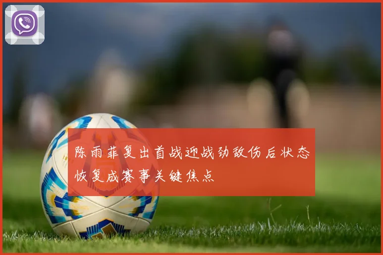 陈雨菲复出首战迎战劲敌伤后状态恢复成赛事关键焦点