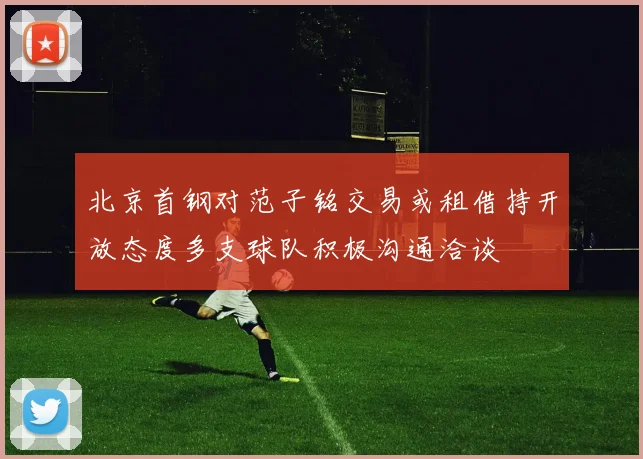 北京首钢对范子铭交易或租借持开放态度多支球队积极沟通洽谈