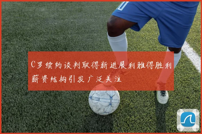 C罗续约谈判取得新进展利雅得胜利薪资结构引发广泛关注