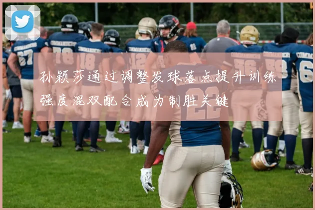 孙颖莎通过调整发球落点提升训练强度混双配合成为制胜关键