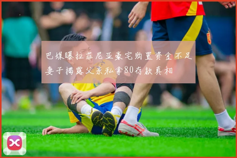 巴媒曝拉菲尼亚豪宅购置资金不足妻子揭露父亲私拿80存款真相