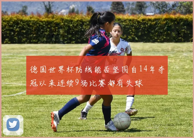 德国世界杯防线能否坚固自14年夺冠以来连续9场比赛都有失球