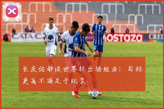 长友佑都谈世界杯出场经历：目标更高不满足于纪录