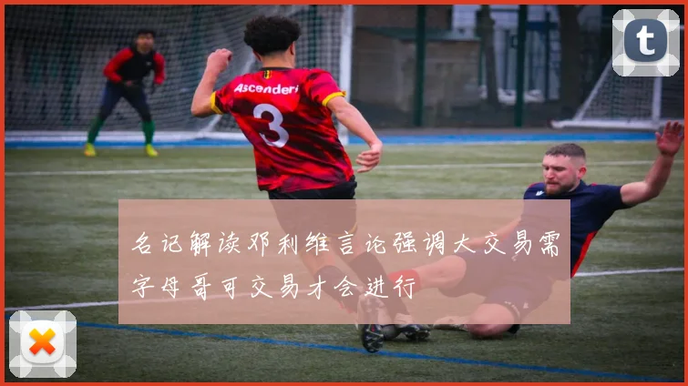 名记解读邓利维言论强调大交易需字母哥可交易才会进行