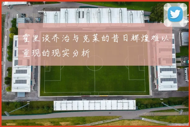 霍里谈乔治与克莱的昔日辉煌难以重现的现实分析