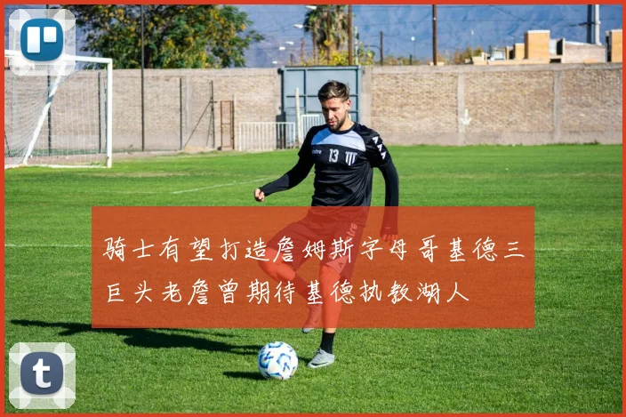 骑士有望打造詹姆斯字母哥基德三巨头老詹曾期待基德执教湖人