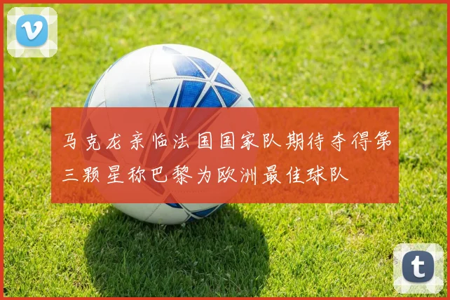 马克龙亲临法国国家队期待夺得第三颗星称巴黎为欧洲最佳球队