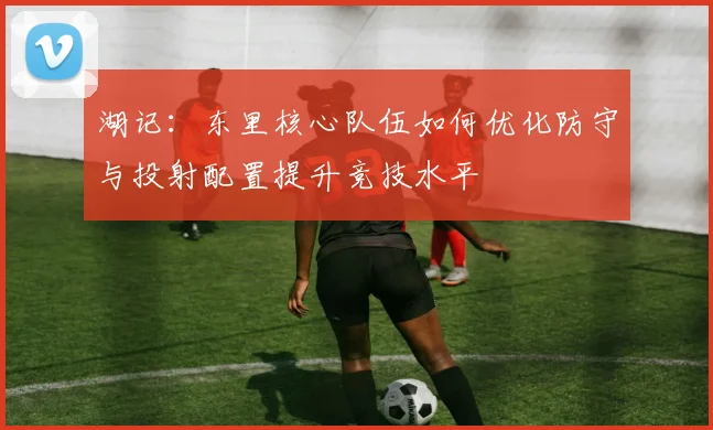 湖记：东里核心队伍如何优化防守与投射配置提升竞技水平