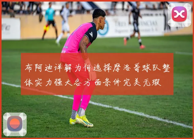 布阿迪详解为何选择摩洛哥球队整体实力强大各方面条件完美无瑕