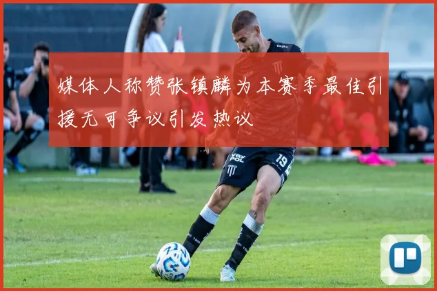 媒体人称赞张镇麟为本赛季最佳引援无可争议引发热议